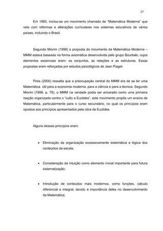 27


       Em 1960, iniciou-se um movimento chamado de “Matemática Moderna” que
veio com reformas e alterações curriculares nos sistemas educativos de vários
países, incluindo o Brasil.




       Segundo Miorim (1998) a proposta do movimento da Matemática Moderna –
MMM estava baseada na forma axiomática desenvolvida pelo grupo Bourbaki, cujos
elementos essenciais eram: os conjuntos, as relações e as estruturas. Essas
propostas eram reforçadas por estudos psicológicos de Jean Piaget.



       Pires (2000) ressalta que a preocupação central do MMM era de se ter uma
Matemática útil para a economia moderna, para a ciência e para a técnica. Segundo
Miorim (1998, p. 78), o MMM na verdade podia ser encarado como uma primeira
reação organizada contra o “culto a Euclides”, este movimento propôs um ensino de
Matemática, particularmente para o curso secundário, no qual os princípios eram
opostos aos princípios apresentados pela obra de Euclides.




       Alguns desses princípios eram:




             Eliminação da organização excessivamente sistemática e lógica dos
              conteúdos da escola;



             Consideração da intuição como elemento inicial importante para futura
              sistematização;



             Introdução de conteúdos mais modernos, como funções, cálculo
              diferencial e integral, devido à importância deles no desenvolvimento
              da Matemática;
 