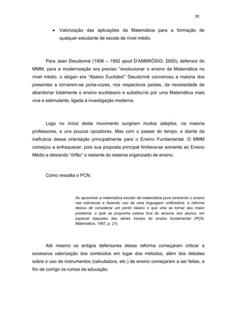 28


            Valorização das aplicações da Matemática para a formação de
             qualquer estudante de escola de nível médio.




      Para Jean Dieudonné (1906 – 1992 apud D’AMBRÓSIO, 2000), defensor do
MMM, para a modernização era preciso “revolucionar o ensino da Matemática no
nível médio, o slogan era “Abaixo Euclides!” Dieudonné convenceu a maioria dos
presentes a tornarem-se porta-vozes, nos respectivos países, da necessidade de
abandonar totalmente o ensino euclideano e substituí-lo por uma Matemática mais
viva e estimulante, ligada à investigação moderna.




      Logo no início deste movimento surgiram muitos adeptos, na maioria
professores, e uns poucos opositores. Mas com o passar do tempo, e diante da
ineficácia dessa orientação principalmente para o Ensino Fundamental. O MMM
começou a enfraquecer, pois sua proposta principal limitava-se somente ao Ensino
Médio e deixando “órfão” o restante do sistema organizado de ensino.



      Como ressalta o PCN:



                     Ao aproximar a matemática escolar da matemática pura centrando o ensino
                     nas estruturas e fazendo uso de uma linguagem unificadora, a reforma
                     deixou de considerar um ponto básico o que viria se tornar seu maior
                     problema: o que se propunha estava fora do alcance dos alunos, em
                     especial daqueles das séries iniciais do ensino fundamental (PCN,
                     Matemática, 1997, p. 21).




      Até mesmo os antigos defensores dessa reforma começaram criticar a
excessiva valorização dos conteúdos em lugar dos métodos, além dos debates
sobre o uso de instrumentos (calculadora, etc.) de ensino começaram a ser feitas, a
fim de corrigir os rumos da educação.
 