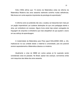 29


      Ávila (1993) afirma que: “O ensino da Matemática antes da reforma da
Matemática Moderna dos anos sessenta realmente continha muitas deficiências.
Não levava em conta aspectos importantes da psicologia do aprendizado.”




      A reforma como se pretendia não veio, e acabou se traduzindo bem mais por
um jargão impenetrável, por austeras abstrações do que uma pedagogia aberta e
ativa, por simbolismo em excesso. Alguns livros ainda hoje andam carregados de
linguagem de conjuntos e simbolismo que mais atrapalham do que ajudam o aluno
em seu esforço de aprendizagem.




      A modernidade da Matemática para Pires (apud WALUSINKI 2000, p. 22),
implicava-se na sua unidade desde o maternal à universidade, pois era possível
ensinar separadamente a Matemática clássica e a moderna.



      Atualmente a crise do MMM em outros países já foi superada sendo
considerada coisa do passado. No Brasil, apesar dos avanços, convivemos ainda
com resquícios das idéias dos anos sessenta.
 