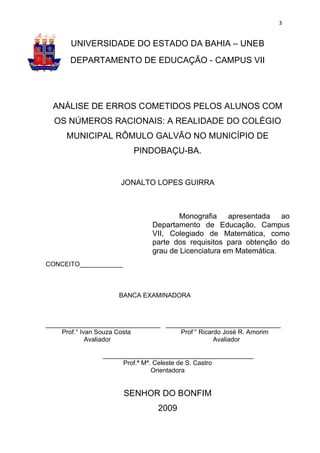 3


       UNIVERSIDADE DO ESTADO DA BAHIA – UNEB
      DEPARTAMENTO DE EDUCAÇÃO - CAMPUS VII




  ANÁLISE DE ERROS COMETIDOS PELOS ALUNOS COM
  OS NÚMEROS RACIONAIS: A REALIDADE DO COLÉGIO
     MUNICIPAL RÔMULO GALVÃO NO MUNICÍPIO DE
                        PINDOBAÇU-BA.


                     JONALTO LOPES GUIRRA



                                     Monografia apresentada ao
                             Departamento de Educação, Campus
                             VII, Colegiado de Matemática, como
                             parte dos requisitos para obtenção do
                             grau de Licenciatura em Matemática.
CONCEITO____________



                    BANCA EXAMINADORA



________________________________ ________________________________
     Prof.° Ivan Souza Costa         Prof.° Ricardo José R. Amorim
              Avaliador                          Avaliador

                __________________________________________
                      Prof.ª Mª. Celeste de S. Castro
                                Orientadora


                       SENHOR DO BONFIM
                               2009
 