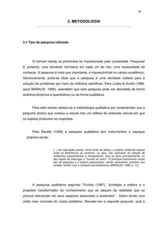 30


                                 3. METODOLOGIA




3.1 Tipo de pesquisa utilizada




      O homem desde os primórdios foi impulsionado pela curiosidade. Pesquisar
é, portanto, uma atividade intrínseca em cada um de nós, uma necessidade de
conhecer. A pesquisa é mais que importante, é imprescindível no campo acadêmico.
Genericamente, pode-se dizer que a pesquisa é uma atividade voltada para a
solução de problemas por meio de métodos científicos. Para Lüdke & André (1986,
apud BARALDI, 1999), assinalam que esta pesquisa pode ser abordada de forma
analítica (empírica e quantitativa) ou de forma qualitativa.



      Para este estudo adotou-se a metodologia qualitativa por compreender que a
pergunta diretriz que norteou o estudo traz um reflexo de ambiente natural em que
os sujeitos produzem as respostas.



      Para Baraldi (1999) a pesquisa qualitativa tem instrumentos e espaços
  próprios sendo:


                      (...) em educação possui, como fonte de dados, o próprio ambiente natural
                      onde os fenômenos se mostram, ou seja, não necessita da criação de
                      ambientes experimentais e manipuláveis. Isso se deve principalmente, ao
                      seu objeto de interrogar o “mundo ao redor”. O principal instrumento nesse
                      tipo de pesquisa é o próprio pesquisador, sendo necessário, portanto seu
                      contato “direto” com o contexto dos fenômenos (BARALDI, 1999, p. 17).




      A pesquisa qualitativa segundo Trivinõs (1987), ”privilegia a prática e o
propósito transformador do conhecimento que se adquire da realidade que se
procura desvendar em seus aspectos essenciais e acidentais”. Assim tendo uma
visão mais concreta do nosso problema. Remete-nos a seguinte pergunta: qual a
 