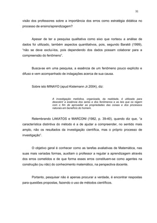 31


visão dos professores sobre a importância dos erros como estratégia didática no
processo de ensino/aprendizagem?



      Apesar de ter a pesquisa qualitativa como eixo que norteou a análise de
dados foi utilizado, também aspectos quantitativos, pois, segundo Baraldi (1999),
“não se deve excluí-los, pois dependendo dos dados possam colaborar para a
compreensão do fenômeno”.



      Busca-se em uma pesquisa, a essência de um fenômeno pouco explícito e
difuso e vem acompanhado de indagações acerca de sua causa.



      Sobre isto MINAYO (apud Kistemann Jr.2004), diz:


                    A investigação metódica, organizada, da realidade, é utilizada para
                    descobrir a essência dos seres e dos fenômenos e as leis que os regem
                    com o fim de aproveitar as propriedades das coisas e dos processos
                    naturais em benefício do homem.



      Relembrando LAKATOS e MARCONI (1982, p. 39-40), quando diz que, “a
característica distintiva do método é a de ajudar a compreender, no sentido mais
amplo, não os resultados da investigação científica, mas o próprio processo de
investigação”.



      O objetivo geral é conhecer como as tarefas avaliativas de Matemática, nas
suas mais variadas formas, auxiliam o professor a regular a aprendizagem através
dos erros cometidos e de que forma esses erros constituem-se como agentes na
construção (ou não) do conhecimento matemático, na perspectiva docente.



      Portanto, pesquisar não é apenas procurar a verdade, é encontrar respostas
para questões propostas, fazendo o uso de métodos científicos.
 