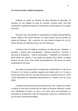 32


3.2 Local do estudo e sujeitos da pesquisa.




       Integrado ao quadro de docentes da Rede Municipal de Educação, foi
escolhido um dos colégios da sede do município, tornando assim mais fácil
compreender o problema da pesquisa, considerando a aproximação com os sujeitos
envolvidos.



       Pensando nisto, este trabalho foi desenvolvido no Colégio Municipal Rômulo
Galvão, situado à Rua Leolino Palmeira, s/n, Bairro Antônio José de Carvalho, na
cidade de Pindobaçu – BA, o qual tem um corpo docente composto de um (01)
Diretor, dois (02) vice diretores e trinta e um (31) professores.



       A estrutura física do colégio é composta de 10 salas de aula, 1 biblioteca, 1
secretaria, 1 banheiro para os professores, 1 banheiro masculino e 1 feminino, 1
sala para os professores, 1 sala de coordenação, 1 laboratório de informática, 2
pátios (sendo um coberto), e uma quadra de esportes (não coberto). O colégio
funciona em três turnos, onde atende aproximadamente 1200 alunos do ensino
fundamental (5ª a 8ª série).



       Os sujeitos da pesquisa foram os professores de Matemática e os alunos da
6ª série (C e D) turmas do período vespertino, com idades entre 10 e 15 anos a
maioria oriunda da zona rural, uma faixa de 60 alunos. A escolha da turma C e D foi
o baixo desempenho em Matemática demonstrados na I unidade no ano em curso
(2009).


       O trabalho foi desenvolvido com duas (02) turmas, Com o objetivo de verificar
e analisar os erros que os alunos têm em utilizar os Números Racionais e propor
uma metodologia de ensino, na qual o erro serve como uma ferramenta na
construção do conhecimento. Além de compreender a visão que o professores tem
do erro como uma ferramenta didática.
 