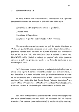 33


3.1   Instrumentos utilizados




      No intuito de fazer uma análise minuciosa, estabelecemos que a presente
pesquisa seria realizada em (4) etapas, as quais serão descritas a seguir:



      (1) Informações sobre os professores através de questionário.

      (2) Estudo Piloto.

      (3) Avaliação do Estudo Piloto.

      (4) Aplicação de questões problematizadas (Estudo Principal).



      Afim, de complementar as informações e o perfil dos sujeitos foi aplicado na
1ª etapa um questionário aos professores com o objetivo de perceber/identificar a
postura do professor diante do ensino dos Números Racionais e da compreensão
que ele tem de erros como uma metodologia didática. Segundo (FIORENTINI E
LORENZATO, 2006), “ajudará a conhecer os sujeitos.” Além disto, buscou-se
conhecer o perfil dos professores quanto a sua formação acadêmica e sua
metodologia de ensino.



      Na 2ª etapa desta pesquisa, aplicou-se uma atividade (estudo piloto) para os
alunos com o objetivo de se fazer uma sondagem sobre seus conhecimentos ou a
falta deles sobre os Números Racionais, sendo que estas questões foram extraídas
de três livros didáticos da 6ª série mais utilizados pelos professores entrevistados
que foram: Tudo é Matemática (Luiz Roberto Dante), Praticando Matemática (Álvaro
Andrini e Maria J. Vasconcelos) e a Mais Nova Conquista da Matemática (Giovanni,
Castrucci e Giovanni Jr) servindo de apoio para elaboração do referido teste.




      Este estudo piloto apresentou questões coerentes com os conteúdos proposto
pelo PCN considerando-se um grau relativo às dificuldades para as questões
propostas. Esta etapa de cunho mais exploratório permitiu-nos colher um maior
 