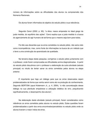 34


número de informações sobre as dificuldades dos alunos na compreensão dos
Números Racionais.



       Os alunos foram informados do objetivo do estudo piloto e sua relevância.



       Segundo Cenci (2002, p. 90), “a ética, nasce amparada no ideal grego da
justa medida, do equilíbrio das ações”. Cenci explica que a justa medida é a busca
do agenciamento do agir humano de tal forma que o mesmo seja bom para todos.



       Foi dito aos discentes que os erros cometidos no estudo piloto, não seria visto
como incompetência, mas, como fonte de informações na busca de um método que
o leve a uma construção de aprendizado de qualidade.



       Na terceira etapa desta pesquisa, corrigimos o estudo piloto juntamente com
o professor, onde foram comprovadas as dificuldades acima diagnosticadas. A partir
do estudo piloto discutimos com o professor a elaboração de outra atividade (estudo
principal) no intuito de tentar sanar os erros cometidos pelos alunos na etapa
anterior.



       È importante que haja um diálogo para que os erros observados sejam
problematizados de forma que venha servir como elo na produção do conhecimento.
Segundo BERTONI (apud Kistemann Jr., p. 4, 2004), “a não concretização desse
diálogo na sua plenitude empobrece a utilização didática do erro, prejudicando
significativamente, o desempenho dos alunos”.



       Na elaboração desta atividade (estudo principal), foram considerados como
referência os erros cometidos pelos alunos no estudo piloto. Estas questões foram
problematizadas a partir dos erros encontrados/percebidos no estudo piloto onde os
alunos tiveram o maior índice de erros.
 