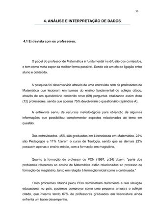 36


              4. ANÁLISE E INTERPRETAÇÃO DE DADOS




4.1 Entrevista com os professores.




      O papel do professor de Matemática é fundamental na difusão dos conteúdos,
e tem como meta expor da melhor forma possível. Sendo ele um elo de ligação entre
aluno e conteúdo.



      A pesquisa foi desenvolvida através de uma entrevista com os professores de
Matemática que lecionam em turmas do ensino fundamental do colégio citado,
através de um questionário contendo nove (09) perguntas totalizando assim doze
(12) professores, sendo que apenas 75% devolveram o questionário (apêndice A).


      A entrevista serviu de recursos metodológicos para obtenção de algumas
informações que possibilitou complementar aspectos relacionados ao tema em
questão.



      Dos entrevistados, 45% são graduados em Licenciatura em Matemática, 22%
são Pedagogos e 11% fizeram o curso de Teologia, sendo que os demais 22%
possuem apenas o ensino médio, com a formação em magistério.



      Quanto à formação do professor os PCN (1997, p.24) dizem: ”parte dos
problemas referentes ao ensino de Matemática estão relacionados ao processo de
formação do magistério, tanto em relação à formação inicial como a continuada.”



      Estes problemas citados pelos PCN demonstram claramente a real situação
educacional no país, podemos comprovar como uma pequena amostra o colégio
citado, que mesmo tendo 67% de professores graduados em licenciatura ainda
enfrenta um baixo desempenho.
 
