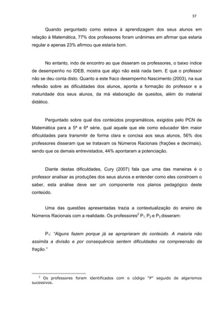 37


       Quando perguntado como estava à aprendizagem dos seus alunos em
relação à Matemática, 77% dos professores foram unânimes em afirmar que estaria
regular e apenas 23% afirmou que estaria bom.



       No entanto, indo de encontro ao que disseram os professores, o baixo índice
de desempenho no IDEB, mostra que algo não está nada bem. E que o professor
não se deu conta disto. Quanto a este fraco desempenho Nascimento (2003), na sua
reflexão sobre as dificuldades dos alunos, aponta a formação do professor e a
maturidade dos seus alunos, da má elaboração de quesitos, além do material
didático.



       Perguntado sobre qual dos conteúdos programáticos, exigidos pelo PCN de
Matemática para a 5ª e 6ª série, qual aquele que ele como educador têm maior
dificuldades para transmitir de forma clara e concisa aos seus alunos, 56% dos
professores disseram que se tratavam os Números Racionais (frações e decimais),
sendo que os demais entrevistados, 44% apontaram a potenciação.



       Diante destas dificuldades, Cury (2007) fala que uma das maneiras é o
professor analisar as produções dos seus alunos e entender como eles constroem o
saber, esta análise deve ser um componente nos planos pedagógico deste
conteúdo.


       Uma das questões apresentadas trazia a contextualização do ensino de
Números Racionais com a realidade. Os professores2 P1, P2 e P3 disseram:



       P1: “Alguns fazem porque já se apropriaram do conteúdo. A maioria não
assimila a divisão e por consequência sentem dificuldades na compreensão da
fração.”




   2
     Os professores foram identificados com o código “P” seguido de algarismos
sucessivos.
 