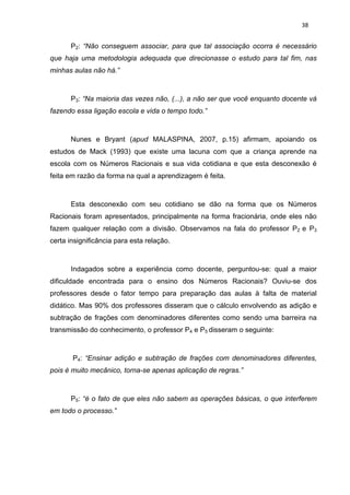 38


      P2: “Não conseguem associar, para que tal associação ocorra é necessário
que haja uma metodologia adequada que direcionasse o estudo para tal fim, nas
minhas aulas não há.”



      P3: “Na maioria das vezes não, (...), a não ser que você enquanto docente vá
fazendo essa ligação escola e vida o tempo todo.”



      Nunes e Bryant (apud MALASPINA, 2007, p.15) afirmam, apoiando os
estudos de Mack (1993) que existe uma lacuna com que a criança aprende na
escola com os Números Racionais e sua vida cotidiana e que esta desconexão é
feita em razão da forma na qual a aprendizagem é feita.



      Esta desconexão com seu cotidiano se dão na forma que os Números
Racionais foram apresentados, principalmente na forma fracionária, onde eles não
fazem qualquer relação com a divisão. Observamos na fala do professor P2 e P3
certa insignificância para esta relação.



      Indagados sobre a experiência como docente, perguntou-se: qual a maior
dificuldade encontrada para o ensino dos Números Racionais? Ouviu-se dos
professores desde o fator tempo para preparação das aulas à falta de material
didático. Mas 90% dos professores disseram que o cálculo envolvendo as adição e
subtração de frações com denominadores diferentes como sendo uma barreira na
transmissão do conhecimento, o professor P4 e P5 disseram o seguinte:



       P4: “Ensinar adição e subtração de frações com denominadores diferentes,
pois é muito mecânico, torna-se apenas aplicação de regras.”



      P5: “é o fato de que eles não sabem as operações básicas, o que interferem
em todo o processo.”
 