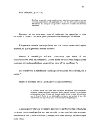 39


       Para Behr (1983, p. 91-126)


                      A ênfase exagerada nos procedimentos e algoritmos, para operar com os
                      números racionais tem sido apontado como um dos principais motivos das
                      dificuldades das crianças em aprender e aplicarem conceitos de Números
                      Racionais.




      Devemos ter um tratamento especial moderado das operações e mais
cuidadoso no aspecto conceitual, principalmente na representação fracionária.



       È importante ressaltar que o professor tem que buscar novas metodologias
didáticas, na qual sugerimos a análise dos erros.



       Quanto    à   metodologia       aplicada,     observamos       que     ainda     há    um
conservadorismo entre os professores. Mesmo diante de várias metodologias ainda
continuam com aulas explicativas e expositivas, como afirma o professor P6.



       P6: “Infelizmente a metodologia é aula expositiva seguida de exercícios para a
prática.”



       Quanto a isto Freire e Shor (apud Alciony, p.78) salientam que



                     O professor pode: dar uma aula expositiva; encaminhar uma discussão;
                     organizar pequenos grupos de estudo dentro da sala de aula; supervisionar
                     pesquisas de campo fora da sala de aula; exibir filmes; ou seja, é importante
                     que o docente tenha a sua disposição uma gama de opções, e que não
                     mantenha a aula expositiva como único procedimento pedagógico.




       A aula expositiva torna o professor o detentor dos conhecimentos onde alunos
tornam-se meros coadjuvantes, em sala de aula, e para que isto não aconteça,
concordamos com o autor acima que o professor não torne este tipo de metodologia
como rotina.
 