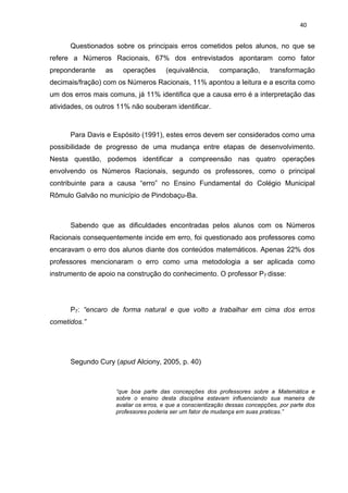 40


      Questionados sobre os principais erros cometidos pelos alunos, no que se
refere a Números Racionais, 67% dos entrevistados apontaram como fator
preponderante    as     operações       (equivalência,      comparação,        transformação
decimais/fração) com os Números Racionais, 11% apontou a leitura e a escrita como
um dos erros mais comuns, já 11% identifica que a causa erro é a interpretação das
atividades, os outros 11% não souberam identificar.



      Para Davis e Espósito (1991), estes erros devem ser considerados como uma
possibilidade de progresso de uma mudança entre etapas de desenvolvimento.
Nesta questão, podemos identificar a compreensão nas quatro operações
envolvendo os Números Racionais, segundo os professores, como o principal
contribuinte para a causa “erro” no Ensino Fundamental do Colégio Municipal
Rômulo Galvão no município de Pindobaçu-Ba.



      Sabendo que as dificuldades encontradas pelos alunos com os Números
Racionais consequentemente incide em erro, foi questionado aos professores como
encaravam o erro dos alunos diante dos conteúdos matemáticos. Apenas 22% dos
professores mencionaram o erro como uma metodologia a ser aplicada como
instrumento de apoio na construção do conhecimento. O professor P7 disse:




      P7: “encaro de forma natural e que volto a trabalhar em cima dos erros
cometidos.”




      Segundo Cury (apud Alciony, 2005, p. 40)



                      “que boa parte das concepções dos professores sobre a Matemática e
                      sobre o ensino desta disciplina estavam influenciando sua maneira de
                      avaliar os erros, e que a conscientização dessas concepções, por parte dos
                      professores poderia ser um fator de mudança em suas praticas.”
 