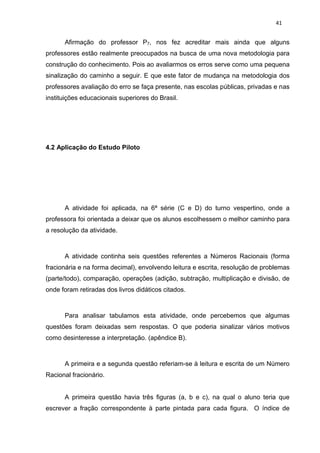41


      Afirmação do professor P7, nos fez acreditar mais ainda que alguns
professores estão realmente preocupados na busca de uma nova metodologia para
construção do conhecimento. Pois ao avaliarmos os erros serve como uma pequena
sinalização do caminho a seguir. E que este fator de mudança na metodologia dos
professores avaliação do erro se faça presente, nas escolas públicas, privadas e nas
instituições educacionais superiores do Brasil.




4.2 Aplicação do Estudo Piloto




      A atividade foi aplicada, na 6ª série (C e D) do turno vespertino, onde a
professora foi orientada a deixar que os alunos escolhessem o melhor caminho para
a resolução da atividade.



      A atividade continha seis questões referentes a Números Racionais (forma
fracionária e na forma decimal), envolvendo leitura e escrita, resolução de problemas
(parte/todo), comparação, operações (adição, subtração, multiplicação e divisão, de
onde foram retiradas dos livros didáticos citados.



      Para analisar tabulamos esta atividade, onde percebemos que algumas
questões foram deixadas sem respostas. O que poderia sinalizar vários motivos
como desinteresse a interpretação. (apêndice B).



      A primeira e a segunda questão referiam-se à leitura e escrita de um Número
Racional fracionário.


      A primeira questão havia três figuras (a, b e c), na qual o aluno teria que
escrever a fração correspondente à parte pintada para cada figura. O índice de
 