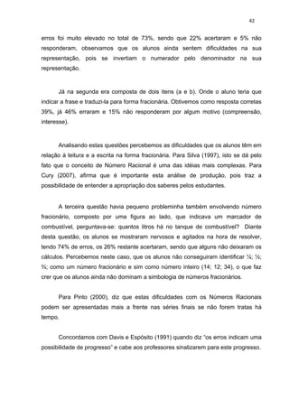 42


erros foi muito elevado no total de 73%, sendo que 22% acertaram e 5% não
responderam, observamos que os alunos ainda sentem dificuldades na sua
representação, pois se invertiam o numerador pelo denominador na sua
representação.



      Já na segunda era composta de dois itens (a e b). Onde o aluno teria que
indicar a frase e traduzi-la para forma fracionária. Obtivemos como resposta corretas
39%, já 46% erraram e 15% não responderam por algum motivo (compreensão,
interesse).



      Analisando estas questões percebemos as dificuldades que os alunos têm em
relação à leitura e a escrita na forma fracionária. Para Silva (1997), isto se dá pelo
fato que o conceito de Número Racional é uma das idéias mais complexas. Para
Cury (2007), afirma que é importante esta análise de produção, pois traz a
possibilidade de entender a apropriação dos saberes pelos estudantes.


      A terceira questão havia pequeno probleminha também envolvendo número
fracionário, composto por uma figura ao lado, que indicava um marcador de
combustível, perguntava-se: quantos litros há no tanque de combustível? Diante
desta questão, os alunos se mostraram nervosos e agitados na hora de resolver,
tendo 74% de erros, os 26% restante acertaram, sendo que alguns não deixaram os
cálculos. Percebemos neste caso, que os alunos não conseguiram identificar ¼; ½;
¾; como um número fracionário e sim como número inteiro (14; 12; 34), o que faz
crer que os alunos ainda não dominam a simbologia de números fracionários.


      Para Pinto (2000), diz que estas dificuldades com os Números Racionais
podem ser apresentadas mais a frente nas séries finais se não forem tratas há
tempo.


      Concordamos com Davis e Espósito (1991) quando diz “os erros indicam uma
possibilidade de progresso” e cabe aos professores sinalizarem para este progresso.
 