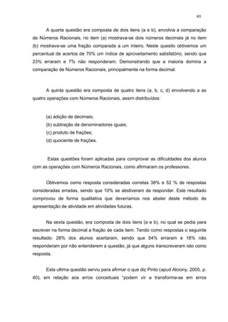 43


      A quarta questão era composta de dois itens (a e b), envolvia a comparação
de Números Racionais, no item (a) mostrava-se dois números decimais já no item
(b) mostrava-se uma fração comparada a um inteiro. Neste quesito obtivemos um
percentual de acertos de 70% um índice de aproveitamento satisfatório, sendo que
23% erraram e 7% não responderam. Demonstrando que a maioria domina a
comparação de Números Racionais, principalmente na forma decimal.



      A quinta questão era composta de quatro itens (a, b, c, d) envolvendo a as
quatro operações com Números Racionais, assim distribuídos:



      (a) adição de decimais;
      (b) subtração de denominadores iguais;
      (c) produto de frações;
      (d) quociente de frações.



       Estas questões foram aplicadas para comprovar as dificuldades dos alunos
com as operações com Números Racionais, como afirmaram os professores.


      Obtivemos como resposta consideradas corretas 38% e 52 % de respostas
consideradas erradas, sendo que 10% se abstiveram de responder. Este resultado
comprovou de forma qualitativa que deveríamos nos abster deste método de
apresentação de atividade em atividades futuras.


      Na sexta questão, era composta de dois itens (a e b), no qual se pedia para
escrever na forma decimal a fração de cada item. Tendo como respostas o seguinte
resultado: 28% dos alunos acertaram, sendo que 54% erraram e 18% não
responderam por não entenderem a questão, já que alguns transcreveram isto como
resposta.


      Esta ultima questão serviu para afirmar o que diz Pinto (apud Alciony, 2005, p.
40), em relação aos erros conceituais “podem vir a transforma-se em erros
 