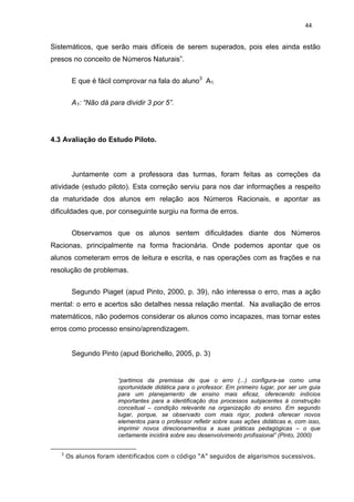 44


Sistemáticos, que serão mais difíceis de serem superados, pois eles ainda estão
presos no conceito de Números Naturais”.


        E que é fácil comprovar na fala do aluno3 A1.


        A1: “Não dá para dividir 3 por 5”.




4.3 Avaliação do Estudo Piloto.



        Juntamente com a professora das turmas, foram feitas as correções da
atividade (estudo piloto). Esta correção serviu para nos dar informações a respeito
da maturidade dos alunos em relação aos Números Racionais, e apontar as
dificuldades que, por conseguinte surgiu na forma de erros.


        Observamos que os alunos sentem dificuldades diante dos Números
Racionas, principalmente na forma fracionária. Onde podemos apontar que os
alunos cometeram erros de leitura e escrita, e nas operações com as frações e na
resolução de problemas.


        Segundo Piaget (apud Pinto, 2000, p. 39), não interessa o erro, mas a ação
mental: o erro e acertos são detalhes nessa relação mental. Na avaliação de erros
matemáticos, não podemos considerar os alunos como incapazes, mas tornar estes
erros como processo ensino/aprendizagem.


        Segundo Pinto (apud Borichello, 2005, p. 3)


                       “partimos da premissa de que o erro (...) configura-se como uma
                       oportunidade didática para o professor. Em primeiro lugar, por ser um guia
                       para um planejamento de ensino mais eficaz, oferecendo indícios
                       importantes para a identificação dos processos subjacentes à construção
                       conceitual – condição relevante na organização do ensino. Em segundo
                       lugar, porque, se observado com mais rigor, poderá oferecer novos
                       elementos para o professor refletir sobre suas ações didáticas e, com isso,
                       imprimir novos direcionamentos a suas práticas pedagógicas – o que
                       certamente incidirá sobre seu desenvolvimento profissional” (Pinto, 2000)


   3
       Os alunos foram identificados com o código “A” seguidos de algarismos sucessivos.
 