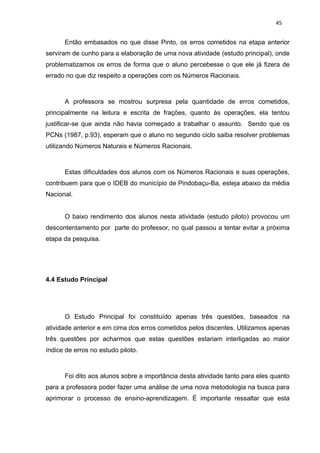 45


      Então embasados no que disse Pinto, os erros cometidos na etapa anterior
serviram de cunho para a elaboração de uma nova atividade (estudo principal), onde
problematizamos os erros de forma que o aluno percebesse o que ele já fizera de
errado no que diz respeito a operações com os Números Racionais.



      A professora se mostrou surpresa pela quantidade de erros cometidos,
principalmente na leitura e escrita de frações, quanto às operações, ela tentou
justificar-se que ainda não havia começado a trabalhar o assunto. Sendo que os
PCNs (1987, p.93), esperam que o aluno no segundo ciclo saiba resolver problemas
utilizando Números Naturais e Números Racionais.



      Estas dificuldades dos alunos com os Números Racionais e suas operações,
contribuem para que o IDEB do município de Pindobaçu-Ba, esteja abaixo da média
Nacional.


      O baixo rendimento dos alunos nesta atividade (estudo piloto) provocou um
descontentamento por parte do professor, no qual passou a tentar evitar a próxima
etapa da pesquisa.




4.4 Estudo Principal




      O Estudo Principal foi constituído apenas três questões, baseados na
atividade anterior e em cima dos erros cometidos pelos discentes. Utilizamos apenas
três questões por acharmos que estas questões estariam interligadas ao maior
índice de erros no estudo piloto.



      Foi dito aos alunos sobre a importância desta atividade tanto para eles quanto
para a professora poder fazer uma análise de uma nova metodologia na busca para
aprimorar o processo de ensino-aprendizagem. É importante ressaltar que esta
 