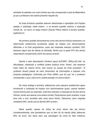 46


atividade foi aplicada num outro horário que não correspondia à aula de Matemática
já que a professora não estaria presente naquele dia.



      As duas primeiras questões estavam relacionadas a operações com frações
(adição e subtração, nesta ordem)      e na terceira questão usamos a resolução
correta de um aluno na etapa anterior (Estudo Piloto) relativo à terceira questão.
(apêndice C)



      Na primeira questão demonstramos como dois alunos fictícios resolveram um
determinado probleminha envolvendo adição de frações com denominadores
diferentes e no final perguntamos: quais das respostas estavam corretas? 25%
deixaram algum tipo de cálculo na atividade. Sendo que no geral 37% dos alunos
responderam corretamente e 63% dos alunos erraram.



      Quanto a este desempenho Centeno (apud ALCIONY, 2005,p.42) fala “as
dificuldades, obstáculos e conflitos podem produzir erros. Porém, não devemos
tratar todos da mesma forma, sem buscar as causas de onde procedem”. O
professor deverá passar de mero transmissor de informações e preparar uma
proposta pedagógica, confirmado por Pinto (2000), que diz que “se o professor
compreender o que o aluno erra, poderá planejar um ensino eficaz”.



      De modo análogo à primeira, elaboramos outro pequeno probleminha agora
envolvendo a subtração de frações com denominadores iguais, usando também
nomes fictícios para as respostas, onde fora colocado a resolução do de dois alunos
fictícios, sendo que apenas uma estaria correta. Perguntamos quem acertara, e qual
teria sido o erro cometido pelo outro aluno fictício. Obtivemos como resposta
verdadeira 54%, sendo que as demais 46% erraram.



      Neste quesito, apesar do índice de erros serem alto ele diminui
consideravelmente, pois percebemos que no item (b) do estudo piloto obteve-se
85% de erros. Isto deixa claro que abordagem de como foi feita melhorou
 