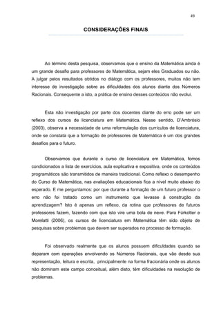 49


                          CONSIDERAÇÕES FINAIS




      Ao término desta pesquisa, observamos que o ensino da Matemática ainda é
um grande desafio para professores de Matemática, sejam eles Graduados ou não.
A julgar pelos resultados obtidos no diálogo com os professores, muitos não tem
interesse de investigação sobre as dificuldades dos alunos diante dos Números
Racionais. Consequente a isto, a prática de ensino desses conteúdos não evolui.



      Esta não investigação por parte dos docentes diante do erro pode ser um
reflexo dos cursos de licenciatura em Matemática. Nesse sentido, D’Ambrósio
(2003), observa a necessidade de uma reformulação dos currículos de licenciatura,
onde se constata que a formação de professores de Matemática é um dos grandes
desafios para o futuro.


      Observamos que durante o curso de licenciatura em Matemática, fomos
condicionados a lista de exercícios, aula explicativa e expositiva, onde os conteúdos
programáticos são transmitidos de maneira tradicional. Como reflexo o desempenho
do Curso de Matemática, nas avaliações educacionais fica a nível muito abaixo do
esperado. E me perguntamos: por que durante a formação de um futuro professor o
erro não foi tratado como um instrumento que levasse á construção da
aprendizagem? Isto é apenas um reflexo, da rotina que professores de futuros
professores fazem, fazendo com que isto vire uma bola de neve. Para Fürkotter e
Morelatti (2006), os cursos de licenciatura em Matemática têm sido objeto de
pesquisas sobre problemas que devem ser superados no processo de formação.



      Foi observado realmente que os alunos possuem dificuldades quando se
deparam com operações envolvendo os Números Racionais, que vão desde sua
representação, leitura e escrita, principalmente na forma fracionária onde os alunos
não dominam este campo conceitual, além disto, têm dificuldades na resolução de
problemas.
 