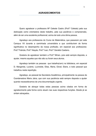 5


                              AGRADECIMENTOS




      Quero agradecer a professora Mª Celeste Castro (Prof.ª Celeste) pela sua
dedicação como orientadora deste trabalho, pela sua paciência e compreensão,
além de ser uma excelente profissional, acima de tudo uma ótima pessoa.

      Agradeço aos professores do Curso de Matemática, que passaram por este
Campus VII durante a caminhada universitária e que contribuíram de forma
significativa no desempenho da nossa profissão, em especial aos professores:
Prof.ª Fabíola, Prof.ª Alayde, Prof.º Ivan, Prof.º Geraldo Caetano.

      Gostaria de agradecer também a Prof.ª Mirian, pois está sempre disposta, a
ajudar, mesmo aqueles que não são ou foram seus alunos.

      Agradeço também as pessoas que trabalha(ram) na biblioteca, em especial
D. Margarida, Luciene, Lucineide, Elias, Maria, Edval, Elane, e todo pessoal que
trabalhou nesta repartição.

      Agradeço, ao pessoal da Secretaria Acadêmica, principalmente na pessoa da
Coordenadora Maria Jalva, que com sua paciência está sempre disposta a ajudar
quando necessitávamos de uma documentação urgente.

      Gostaria de abraçar todas estas pessoas acima citados em forma de
agradecimento pela forma como atuam nas suas respectivas funções. Desde já se
sintam abraçados.
 