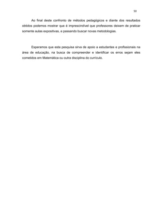50


      Ao final deste confronto de métodos pedagógicos e diante dos resultados
obtidos podemos mostrar que é imprescindível que professores deixem de praticar
somente aulas expositivas, e passando buscar novas metodologias.




      Esperamos que esta pesquisa sirva de apoio a estudantes e profissionais na
área de educação, na busca de compreender e identificar os erros sejam eles
cometidos em Matemática ou outra disciplina do currículo.
 