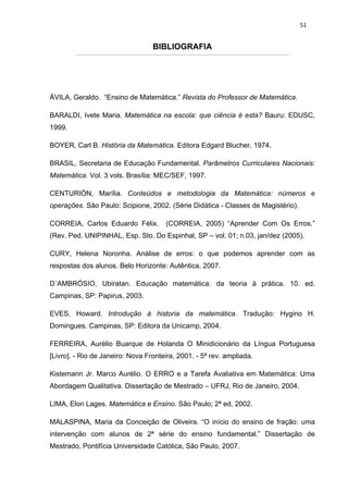 51


                                  BIBLIOGRAFIA




ÁVILA, Geraldo. “Ensino de Matemática.” Revista do Professor de Matemática.

BARALDI, Ivete Maria. Matemática na escola: que ciência é esta? Bauru: EDUSC,
1999.

BOYER, Carl B. História da Matemática. Editora Edgard Blucher, 1974.

BRASIL, Secretaria de Educação Fundamental. Parâmetros Curriculares Nacionais:
Matemática. Vol. 3 vols. Brasília: MEC/SEF, 1997.

CENTURIÓN, Marília. Conteúdos e metodologia da Matemática: números e
operações. São Paulo: Scipione, 2002. (Série Didática - Classes de Magistério).

CORREIA, Carlos Eduardo Félix.        (CORREIA, 2005) “Aprender Com Os Erros.”
(Rev. Ped. UNIPINHAL, Esp. Sto. Do Espinhal, SP – vol. 01; n.03, jan/dez (2005).

CURY, Helena Noronha. Análise de erros: o que podemos aprender com as
respostas dos alunos. Belo Horizonte: Autêntica, 2007.

D´AMBRÓSIO, Ubiratan. Educação matemática: da teoria à prática. 10. ed.
Campinas, SP: Papirus, 2003.

EVES, Howard. Introdução à historia da matemática. Tradução: Hygino H.
Domingues. Campinas, SP: Editora da Unicamp, 2004.

FERREIRA, Aurélio Buarque de Holanda O Minidicionário da Língua Portuguesa
[Livro]. - Rio de Janeiro: Nova Fronteira, 2001. - 5ª rev. ampliada.

Kistemann Jr. Marco Aurélio. O ERRO e a Tarefa Avaliativa em Matemática: Uma
Abordagem Qualitativa. Dissertação de Mestrado – UFRJ, Rio de Janeiro, 2004.

LIMA, Elon Lages. Matemática e Ensino. São Paulo; 2ª ed, 2002.

MALASPINA, Maria da Conceição de Oliveira. “O início do ensino de fração: uma
intervenção com alunos de 2ª série do ensino fundamental.” Dissertação de
Mestrado, Pontifícia Universidade Católica, São Paulo, 2007.
 