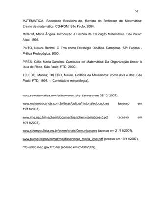 52


MATEMÁTICA, Sociedade Brasileira de. Revista do Professor de Matemática:
Ensino de matemática. CD-ROM. São Paulo, 2004.

MIORIM, Maria Ângela. Introdução à História da Educação Matemática. São Paulo:
Atual, 1998.

PINTO, Neuza Bertoni. O Erro como Estratégia Didática. Campinas, SP: Papirus -
Prática Pedagógica, 2000.

PIRES, Célia Maria Carolino. Currículos de Matemática: Da Organização Linear À
Idéia de Rede. São Paulo: FTD, 2000.

TOLEDO, Marília; TOLEDO, Mauro. Didática da Matemática: como dois e dois. São
Paulo: FTD, 1997. – (Conteúdo e metodologia).



www.somatematica.com.br/numeros. php. (acesso em 25/10/ 2007).

www.matematicahoje.com.br/telas/cultura/historia/educadores   (acesso      em
19/11/2007).

www.ime.usp.br/~sphem/documentos/sphem-tematicos-5.pdf        (acesso      em
10/11/2007).

www.sbempaulista.org.br/epem/anais/Comunicacoes (acesso em 21/11/2007).

www.pucsp.br/pos/edmat/ma/dissertacao_maria_jose.pdf (acesso em 19/11/2007).

http://ideb.inep.gov.br/Site/ (acesso em 25/08/2009).
 
