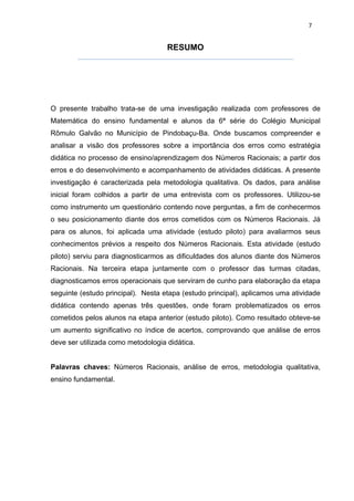 7


                                    RESUMO




O presente trabalho trata-se de uma investigação realizada com professores de
Matemática do ensino fundamental e alunos da 6ª série do Colégio Municipal
Rômulo Galvão no Município de Pindobaçu-Ba. Onde buscamos compreender e
analisar a visão dos professores sobre a importância dos erros como estratégia
didática no processo de ensino/aprendizagem dos Números Racionais; a partir dos
erros e do desenvolvimento e acompanhamento de atividades didáticas. A presente
investigação é caracterizada pela metodologia qualitativa. Os dados, para análise
inicial foram colhidos a partir de uma entrevista com os professores. Utilizou-se
como instrumento um questionário contendo nove perguntas, a fim de conhecermos
o seu posicionamento diante dos erros cometidos com os Números Racionais. Já
para os alunos, foi aplicada uma atividade (estudo piloto) para avaliarmos seus
conhecimentos prévios a respeito dos Números Racionais. Esta atividade (estudo
piloto) serviu para diagnosticarmos as dificuldades dos alunos diante dos Números
Racionais. Na terceira etapa juntamente com o professor das turmas citadas,
diagnosticamos erros operacionais que serviram de cunho para elaboração da etapa
seguinte (estudo principal). Nesta etapa (estudo principal), aplicamos uma atividade
didática contendo apenas três questões, onde foram problematizados os erros
cometidos pelos alunos na etapa anterior (estudo piloto). Como resultado obteve-se
um aumento significativo no índice de acertos, comprovando que análise de erros
deve ser utilizada como metodologia didática.


Palavras chaves: Números Racionais, análise de erros, metodologia qualitativa,
ensino fundamental.
 