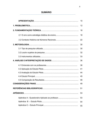 8


                                                  SUMÁRIO


         APRESENTAÇÃO.......................................................................................               10

1. PROBLEMÁTICA...............................................................................................             12

2. FUNDAMENTAÇÃO TEÓRICA.......................................................................... 18

         2.1 O erro como estratégia didática de ensino............................................                         18

         2.2 Contexto Histórico de Números Racionais............................................                           22

3. METODOLOGIA.................................................................................................            30

         3.1 Tipo de pesquisa utilizada......................................................................              30

         3.2 Local e sujeitos da pesquisa..................................................................                32

         3.3 Instrumentos utilizados........................................................................... 33

4. ANÁLISE E INTERPRETAÇÃO DE DADOS.....................................................                                   36

         4.1 Entrevista com os professores.............................................................                    36
         4.2 Aplicação do Estudo Piloto..................................................................... 41
         4.3 Avaliação do Estudo Piloto..................................................................... 44
         4.4 Estudo Principal...................................................................................... 45
         4.5 Comparação de Resultados...................................................................                   48
CONSIDERAÇÕES FINAIS.................................................................................... 49

REFERÊNCIAS BIBLIOGRÁFICAS....................................................................... 51

APÊNDICES...........................................................................................................       53

         Apêndice A - Questionário Aplicado ao professor........................................ 53
         Apêndice B – Estudo Piloto.......................................................................                 54
         Apêndice C – Estudo Principal....................................................................                 55
 