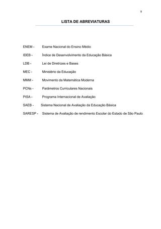 9


                        LISTA DE ABREVIATURAS




ENEM -     Exame Nacional do Ensino Médio

IDEB -     Índice de Desenvolvimento da Educação Básica

LDB -      Lei de Diretrizes e Bases

MEC -      Ministério da Educação

MMM -      Movimento da Matemática Moderna

PCNs -     Parâmetros Curriculares Nacionais

PISA -     Programa Internacional de Avaliação

SAEB -     Sistema Nacional de Avaliação da Educação Básica

SARESP -   Sistema de Avaliação de rendimento Escolar do Estado de São Paulo
 