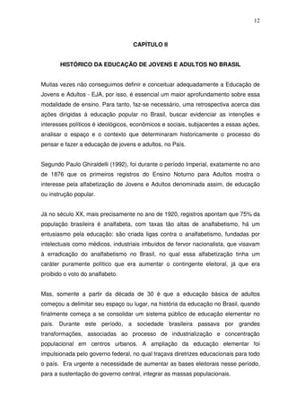 12



                                   CAPÍTULO II


       HISTÓRICO DA EDUCAÇÃO DE JOVENS E ADULTOS NO BRASIL


Muitas vezes não conseguimos definir e conceituar adequadamente a Educação de
Jovens e Adultos - EJA, por isso, é essencial um maior aprofundamento sobre essa
modalidade de ensino. Para tanto, faz-se necessário, uma retrospectiva acerca das
ações dirigidas à educação popular no Brasil, buscar evidenciar as intenções e
interesses políticos é ideológicos, econômicos e sociais, subjacentes a essas ações,
analisar o espaço e o contexto que determinaram historicamente o processo do
pensar e fazer a educação de jovens e adultos, no País.


Segundo Paulo Ghiraldelli (1992), foi durante o período Imperial, exatamente no ano
de 1876 que os primeiros registros do Ensino Noturno para Adultos mostra o
interesse pela alfabetização de Jovens e Adultos denominada assim, de educação
ou instrução popular.


Já no século XX, mais precisamente no ano de 1920, registros apontam que 75% da
população brasileira é analfabeta, com taxas tão altas de analfabetismo, há um
entusiasmo pela educação: são criada ligas contra o analfabetismo, fundadas por
intelectuais como médicos, industriais imbuídos de fervor nacionalista, que visavam
à erradicação do analfabetismo no Brasil, no qual essa alfabetização tinha um
caráter puramente político que era aumentar o contingente eleitoral, já que era
proibido o voto do analfabeto.


Mas, somente a partir da década de 30 é que a educação básica de adultos
começou a delimitar seu espaço ou lugar, na história da educação no Brasil, quando
finalmente começa a se consolidar um sistema público de educação elementar no
país. Durante este período, a sociedade brasileira passava por grandes
transformações, associadas ao processo de industrialização e concentração
populacional em centros urbanos. A ampliação da educação elementar foi
impulsionada pelo governo federal, no qual traçava diretrizes educacionais para todo
o país. Era urgente a necessidade de aumentar as bases eleitorais nesse período,
para a sustentação do governo central, integrar as massas populacionais.
 