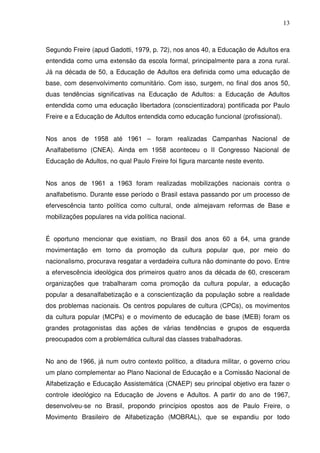 13



Segundo Freire (apud Gadotti, 1979, p. 72), nos anos 40, a Educação de Adultos era
entendida como uma extensão da escola formal, principalmente para a zona rural.
Já na década de 50, a Educação de Adultos era definida como uma educação de
base, com desenvolvimento comunitário. Com isso, surgem, no final dos anos 50,
duas tendências significativas na Educação de Adultos: a Educação de Adultos
entendida como uma educação libertadora (conscientizadora) pontificada por Paulo
Freire e a Educação de Adultos entendida como educação funcional (profissional).


Nos anos de 1958 até 1961 – foram realizadas Campanhas Nacional de
Analfabetismo (CNEA). Ainda em 1958 aconteceu o II Congresso Nacional de
Educação de Adultos, no qual Paulo Freire foi figura marcante neste evento.


Nos anos de 1961 a 1963 foram realizadas mobilizações nacionais contra o
analfabetismo. Durante esse período o Brasil estava passando por um processo de
efervescência tanto política como cultural, onde almejavam reformas de Base e
mobilizações populares na vida política nacional.


É oportuno mencionar que existiam, no Brasil dos anos 60 a 64, uma grande
movimentação em torno da promoção da cultura popular que, por meio do
nacionalismo, procurava resgatar a verdadeira cultura não dominante do povo. Entre
a efervescência ideológica dos primeiros quatro anos da década de 60, cresceram
organizações que trabalharam coma promoção da cultura popular, a educação
popular a desanalfabetização e a conscientização da população sobre a realidade
dos problemas nacionais. Os centros populares de cultura (CPCs), os movimentos
da cultura popular (MCPs) e o movimento de educação de base (MEB) foram os
grandes protagonistas das ações de várias tendências e grupos de esquerda
preocupados com a problemática cultural das classes trabalhadoras.


No ano de 1966, já num outro contexto político, a ditadura militar, o governo criou
um plano complementar ao Plano Nacional de Educação e a Comissão Nacional de
Alfabetização e Educação Assistemática (CNAEP) seu principal objetivo era fazer o
controle ideológico na Educação de Jovens e Adultos. A partir do ano de 1967,
desenvolveu-se no Brasil, propondo princípios opostos aos de Paulo Freire, o
Movimento Brasileiro de Alfabetização (MOBRAL), que se expandiu por todo
 