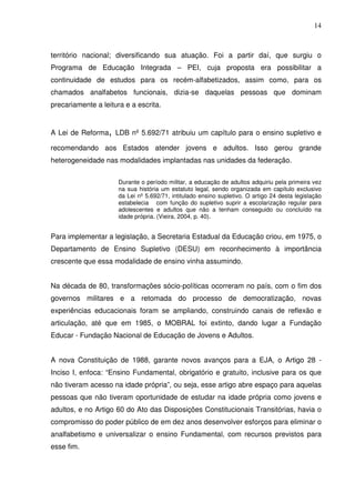 14



território nacional; diversificando sua atuação. Foi a partir daí, que surgiu o
Programa de Educação Integrada – PEI, cuja proposta era possibilitar a
continuidade de estudos para os recém-alfabetizados, assim como, para os
chamados analfabetos funcionais, dizia-se daquelas pessoas que dominam
precariamente a leitura e a escrita.


A Lei de Reforma, LDB nº 5.692/71 atribuiu um capítulo para o ensino supletivo e

recomendando aos Estados atender jovens e adultos. Isso gerou grande
heterogeneidade nas modalidades implantadas nas unidades da federação.

                      Durante o período militar, a educação de adultos adquiriu pela primeira vez
                      na sua história um estatuto legal, sendo organizada em capítulo exclusivo
                      da Lei nº 5.692/71, intitulado ensino supletivo. O artigo 24 desta legislação
                      estabelecia com função do supletivo suprir a escolarização regular para
                      adolescentes e adultos que não a tenham conseguido ou concluído na
                      idade própria. (Vieira, 2004, p. 40).


Para implementar a legislação, a Secretaria Estadual da Educação criou, em 1975, o
Departamento de Ensino Supletivo (DESU) em reconhecimento à importância
crescente que essa modalidade de ensino vinha assumindo.


Na década de 80, transformações sócio-políticas ocorreram no país, com o fim dos
governos militares e a retomada do processo de democratização, novas
experiências educacionais foram se ampliando, construindo canais de reflexão e
articulação, até que em 1985, o MOBRAL foi extinto, dando lugar a Fundação
Educar - Fundação Nacional de Educação de Jovens e Adultos.


A nova Constituição de 1988, garante novos avanços para a EJA, o Artigo 28 -
Inciso I, enfoca: “Ensino Fundamental, obrigatório e gratuito, inclusive para os que
não tiveram acesso na idade própria”, ou seja, esse artigo abre espaço para aquelas
pessoas que não tiveram oportunidade de estudar na idade própria como jovens e
adultos, e no Artigo 60 do Ato das Disposições Constitucionais Transitórias, havia o
compromisso do poder público de em dez anos desenvolver esforços para eliminar o
analfabetismo e universalizar o ensino Fundamental, com recursos previstos para
esse fim.
 