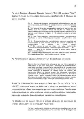 15



Na Lei de Diretrizes e Bases da Educação Nacional n° 9.394/96, consta no Título V,
Capítulo II, Seção V, dois Artigos relacionados, especificamente, à Educação de
Jovens e Adultos:

                    Art. 37 - A educação de jovens e adultos será destinada àqueles que não
                    tiveram acesso ou continuidade de estudos no ensino fundamental e médio
                    na                                idade                           própria.
                    § 1º Os sistemas de ensino assegurarão gratuitamente aos jovens e aos
                    adultos, que não puderam efetuar os estudos na idade regular,
                    oportunidades educacionais apropriadas, consideradas as características do
                    alunado, seus interesses, condições de vida e trabalho, mediante cursos e
                    exames.
                    § 2º O Poder Público viabilizará e estimulará o acesso e a permanência do
                    trabalhador na escola, mediante ações integradas e complementares entre
                    si.
                    Art. 38 - Os sistemas de ensino manterão cursos e exames supletivos, que
                    compreenderão a base nacional comum do currículo, habilitando ao
                    prosseguimento          de      estudos      em        caráter    regular.
                    § 1º Os exames a que se refere este artigo realizar-se-ão:
                    I. no nível de conclusão do ensino fundamental, para os maiores     de
                    quinze          anos; II. No nível de conclusão do ensino médio, para os
                    maiores de dezoito anos.
                    § 2º Os conhecimentos e habilidades adquiridos pelos educandos por meios
                    informais serão aferidos e reconhecidos mediante exames.


No Plano Nacional de Educação, temos como um dos objetivos e prioridades:


                    Garantia de ensino fundamental a todos os que não tiveram acesso na
                    idade própria ou que não o concluíram. A erradicação do analfabetismo faz
                    parte dessa prioridade, considerando-se a alfabetização de jovens e adultos
                    como ponto de partida e intrínseca desse nível de ensino. A alfabetização
                    dessa população é entendida no sentido amplo de domínio dos
                    instrumentos básico da cultura letrada, das operações matemáticas
                    elementares, da evolução histórica da sociedade humana, da diversidade
                    do espaço físico e político mundial da constituição brasileira. Envolve, ainda,
                    a formação do cidadão responsável e consciente de seus direitos e deveres.
                    (Plano Nacional de Educação - introdução: objetivos e prioridades dois)


Apesar de todas essas propostas e segundo Freire (apud Gadotti, 1979, p. 72), a
UNESCO nos mostra, através de dados, que o número de analfabetos no mundo
tem aumentado e o Brasil engrossa cada vez mais essas estatísticas. Esse fracasso,
pode ser explicado por vários problemas, tais como: políticas públicas inadequadas,
concepção pedagógica descontextualizada e problemas metodológicos.


Há décadas que se buscam métodos e práticas adequadas ao aprendizado de
jovens e adultos, como por exemplo, com Paulo Freire:

                    Por isso a alfabetização não pode se fazer de cima para baixo, nem de fora
                    para dentro, como uma doação ou uma exposição, mas de dentro para fora
 