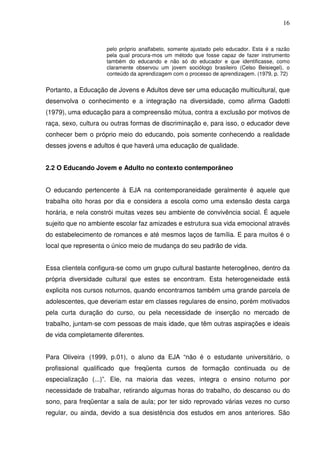 16


                    pelo próprio analfabeto, somente ajustado pelo educador. Esta é a razão
                    pela qual procura-mos um método que fosse capaz de fazer instrumento
                    também do educando e não só do educador e que identificasse, como
                    claramente observou um jovem sociólogo brasileiro (Celso Beisiegel), o
                    conteúdo da aprendizagem com o processo de aprendizagem. (1979, p. 72)


Portanto, a Educação de Jovens e Adultos deve ser uma educação multicultural, que
desenvolva o conhecimento e a integração na diversidade, como afirma Gadotti
(1979), uma educação para a compreensão mútua, contra a exclusão por motivos de
raça, sexo, cultura ou outras formas de discriminação e, para isso, o educador deve
conhecer bem o próprio meio do educando, pois somente conhecendo a realidade
desses jovens e adultos é que haverá uma educação de qualidade.


2.2 O Educando Jovem e Adulto no contexto contemporâneo


O educando pertencente à EJA na contemporaneidade geralmente é aquele que
trabalha oito horas por dia e considera a escola como uma extensão desta carga
horária, e nela constrói muitas vezes seu ambiente de convivência social. É aquele
sujeito que no ambiente escolar faz amizades e estrutura sua vida emocional através
do estabelecimento de romances e até mesmos laços de família. E para muitos é o
local que representa o único meio de mudança do seu padrão de vida.


Essa clientela configura-se como um grupo cultural bastante heterogêneo, dentro da
própria diversidade cultural que estes se encontram. Esta heterogeneidade está
explicita nos cursos noturnos, quando encontramos também uma grande parcela de
adolescentes, que deveriam estar em classes regulares de ensino, porém motivados
pela curta duração do curso, ou pela necessidade de inserção no mercado de
trabalho, juntam-se com pessoas de mais idade, que têm outras aspirações e ideais
de vida completamente diferentes.


Para Oliveira (1999, p.01), o aluno da EJA “não é o estudante universitário, o
profissional qualificado que freqüenta cursos de formação continuada ou de
especialização (...)”. Ele, na maioria das vezes, integra o ensino noturno por
necessidade de trabalhar, retirando algumas horas do trabalho, do descanso ou do
sono, para freqüentar a sala de aula; por ter sido reprovado várias vezes no curso
regular, ou ainda, devido a sua desistência dos estudos em anos anteriores. São
 