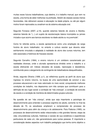 17



muitas vezes futuros trabalhadores, cujo destino, é o trabalho manual, que vem na
escola, uma forma de obter melhorias na profissão. Advêm de classes sociais menos
favorecidas, não obtiveram acesso à educação na idade própria, ou até por algum
motivo foram reprovados ou evadiram-se do sistema educação oral.


Segundo Fonseca (2007, p.14), quando estamos falando de Jovens e Adultos,
estamos falando de “(...) um sujeito de escolarização básica incompleta ou jamais
iniciada e que acorre aos bancos escolares na idade adulta ou na juventude”.


Como foi referida acima, a escola apresenta-se como uma ampliação da carga
horária do aluno trabalhador, no entanto a cultura escolar que deveria estar
estritamente vinculada e adaptada à realidade do aluno dos cursos noturnos, tem
sido associada a históricos de fracasso escolar.


Segundo Carvalho (1994), o ensino noturno é um cotidiano caracterizado por
realidades diversas, onde o alunado apresenta-se dividido entre o trabalho e a
escola efetivando em índices elevados de evasão, reprovação e desistência,
contribuindo para o alargamento do contingente de trabalhadores desqualificados.


Ainda, segundo Oliveira (1999, p.1), ao refletirmos quanto ao perfil do aluno que
ingressa no ensino noturno, na busca de uma oportunidade de concluir o seu
processo educacional e ser mais valorizado no meio social, conquistando melhores
condições de trabalho, nos deparamos com três campos que contribuem para a
definição de seu lugar social: a condição de “não crianças”, a condição de excluído
da escola e a condição de membros de determinados grupos culturais.


Na questão do ser “não criança”, ainda que seja importante a psicologia do
desenvolvimento para entender o processo cognitivo do adulto, somente no final da
década de 70, os estudiosos ampliaram a compreensão do processo de
desenvolvimento para além da criança e do adolescente. Para Palácios (1995), os
processos de desenvolvimento estão relacionados a três grandes fatores: etapa da
vida; circunstâncias culturais, históricas e sociais de sua existência e experiências
particulares de cada um, não generalizáveis para outras pessoas. É importante a
consideração destes aspectos num trabalho pedagógico que tenha como objetivo a
 