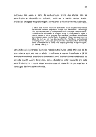18



motivação das aulas, a partir do conhecimento prévio dos alunos, pois as
experiências e circunstâncias culturais, históricas e sociais destes alunos,
propiciarão situações de aprendizagem, promovendo o desenvolvimento psicológico.


                    O adulto está inserido no mundo do trabalho e das relações interpessoais
                    de um modo diferente daquele da criança e do adolescente. Traz consigo
                    uma história mais longa (e provavelmente mais complexa) de experiências,
                    conhecimentos acumulados e reflexões sobre o mundo externo, sobre si
                    mesmo e sobre as outras pessoas. Com relação a inserção em situações de
                    aprendizagem, essas peculiaridades da etapa de vida em que se encontra o
                    adulto faz com que ele traga consigo diferentes habilidades e dificuldades
                    (em comparação à criança) e, provavelmente, maior capacidade de reflexão
                    sobre o conhecimento e sobre seus próprios processo de aprendizagem.
                    (OLIVEIRA, 1999, p.4)


Ser adulto não escolarizado evidencia necessidades muitas vezes diferentes ao de
uma criança, uma vez que o adulto normalmente é agente trabalhador e já foi
membro de inúmeras experiências durante sua vida, o que distancia da realidade do
aprendiz infantil. Assim deveremos, como educadores, estar buscando em cada
experiência trazida por este aluno, levantar aspectos matemáticos que propiciem a
construção de novos conhecimentos.
 