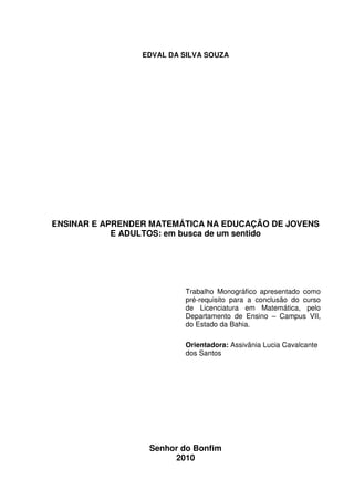 1



                 EDVAL DA SILVA SOUZA




ENSINAR E APRENDER MATEMÁTICA NA EDUCAÇÃO DE JOVENS
            E ADULTOS: em busca de um sentido




                          Trabalho Monográfico apresentado como
                          pré-requisito para a conclusão do curso
                          de Licenciatura em Matemática, pelo
                          Departamento de Ensino – Campus VII,
                          do Estado da Bahia.

                          Orientadora: Assivânia Lucia Cavalcante
                          dos Santos




                  Senhor do Bonfim
                       2010
 