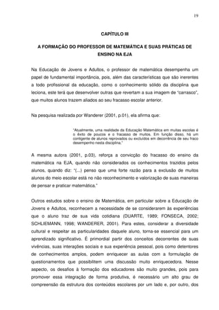 19



                                     CAPÍTULO III

   A FORMAÇÃO DO PROFESSOR DE MATEMÁTICA E SUAS PRÁTICAS DE
                                    ENSINO NA EJA


Na Educação de Jovens e Adultos, o professor de matemática desempenha um
papel de fundamental importância, pois, além das características que são inerentes
a todo profissional da educação, como o conhecimento sólido da disciplina que
leciona, este terá que desenvolver outras que revertam a sua imagem de “carrasco”,
que muitos alunos trazem aliados ao seu fracasso escolar anterior.


Na pesquisa realizada por Wanderer (2001, p.01), ela afirma que:


                     “Atualmente, uma realidade da Educação Matemática em muitas escolas é
                     o êxito de poucos e o fracasso de muitos. Em função disso, há um
                     contigente de alunos reprovados ou excluídos em decorrência de seu fraco
                     desempenho nesta disciplina.”


A mesma autora (2001, p.03), reforça a convicção do fracasso do ensino da
matemática na EJA, quando não considerados os conhecimentos trazidos pelos
alunos, quando diz: “(...) penso que uma forte razão para a exclusão de muitos
alunos do meio escolar está no não reconhecimento e valorização de suas maneiras
de pensar e praticar matemática.”


Outros estudos sobre o ensino de Matemática, em particular sobre a Educação de
Jovens e Adultos, reconhecem a necessidade de se considerarem às experiências
que o aluno traz de sua vida cotidiana (DUARTE, 1989; FONSECA, 2002;
SCHLIEMANN, 1998; WANDERER, 2001). Para estes, considerar a diversidade
cultural e respeitar as particularidades daquele aluno, torna-se essencial para um
aprendizado significativo. É primordial partir dos conceitos decorrentes de suas
vivências, suas interações sociais e sua experiência pessoal, pois como detentores
de conhecimentos amplos, podem enriquecer as aulas com a formulação de
questionamentos que possibilitem uma discussão muito enriquecedora. Nesse
aspecto, os desafios à formação dos educadores são muito grandes, pois para
promover essa integração de forma produtiva, é necessário um alto grau de
compreensão da estrutura dos conteúdos escolares por um lado e, por outro, dos
 