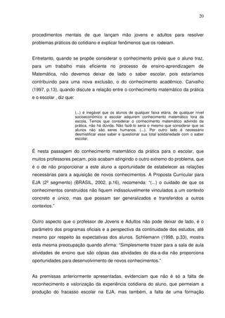 20



procedimentos mentais de que lançam mão jovens e adultos para resolver
problemas práticos do cotidiano e explicar fenômenos que os rodeiam.


Entretanto, quando se propõe considerar o conhecimento prévio que o aluno traz,
para um trabalho mais eficiente no processo de ensino-aprendizagem de
Matemática, não devemos deixar de lado o saber escolar, pois estaríamos
contribuindo para uma nova exclusão, o do conhecimento acadêmico. Carvalho
(1997, p.13), quando discute a relação entre o conhecimento matemático da prática
e o escolar , diz que:


                         (...) é inegável que os alunos de qualquer faixa etária, de qualquer nível
                         socioeconômico e escolar adquirem conhecimento matemático fora da
                         escola. Temos que considerar o conhecimento matemático advindo da
                         prática, não há dúvida. Não fazê-lo seria o mesmo que considerar que os
                         alunos não são seres humanos. (...). Por outro lado é necessário
                         desmistificar esse saber e questionar sua total solidariedade com o saber
                         escolar.


É nesta passagem do conhecimento matemático da prática para o escolar, que
muitos professores pecam, pois acabam atingindo o outro extremo do problema, que
é o de não proporcionar a este aluno a oportunidade de estabelecer as relações
necessárias para a aquisição de novos conhecimentos. A Proposta Curricular para
EJA (2º segmento) (BRASIL, 2002, p.16), recomenda: “(...) o cuidado de que os
conhecimentos construídos não fiquem indissoluvelmente vinculados a um contexto
concreto e único, mas que possam ser generalizados e transferidos a outros
contextos.”


Outro aspecto que o professor de Jovens e Adultos não pode deixar de lado, é o
parâmetro dos programas oficiais e a perspectiva da continuidade dos estudos, até
mesmo por respeito às expectativas dos alunos. Schliemann (1998, p.33), mostra
esta mesma preocupação quando afirma: “Simplesmente trazer para a sala de aula
atividades de ensino que são cópias das atividades do dia-a-dia não proporciona
oportunidades para desenvolvimento de novos conhecimentos.”


As premissas anteriormente apresentadas, evidenciam que não é só a falta de
reconhecimento e valorização da experiência cotidiana do aluno, que permeiam a
produção do fracasso escolar na EJA, mas também, a falta de uma formação
 