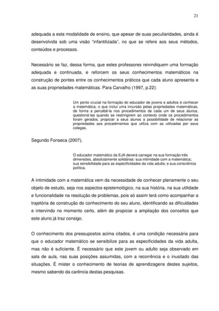 21



adequada a esta modalidade de ensino, que apesar de suas peculiaridades, ainda é
desenvolvida sob uma visão “infantilizada”, no que se refere aos seus métodos,
conteúdos e processos.


Necessário se faz, dessa forma, que estes professores reivindiquem uma formação
adequada e continuada, e reforcem os seus conhecimentos matemáticos na
construção de pontes entre os conhecimentos práticos que cada aluno apresenta e
as suas propriedades matemáticas. Para Carvalho (1997, p.22):


                     Um ponto crucial na formação do educador de jovens e adultos é conhecer
                     a matemática, o que inclui uma incursão pelas propriedades matemáticas,
                     de forma a percebê-la nos procedimentos de cada um de seus alunos,
                     questioná-las quando se restringirem ao contexto onde os procedimentos
                     foram gerados, propiciar a seus alunos a possibilidade de relacionar as
                     propriedades aos procedimentos que utiliza com as utilizadas por seus
                     colegas.


Segundo Fonseca (2007),


                     O educador matemático da EJA deverá carregar na sua formação três
                     dimensões, absolutamente solidárias: sua intimidade com a matemática;
                     sua sensibilidade para as especificidades da vida adulta; e sua consciência
                     política.


A intimidade com a matemática vem da necessidade de conhecer plenamente o seu
objeto de estudo, seja nos aspectos epistemológico, na sua história, na sua utilidade
e funcionalidade na resolução de problemas, pois só assim terá como acompanhar a
trajetória de construção do conhecimento do seu aluno, identificando as dificuldades
e intervindo no momento certo, além de propiciar a ampliação dos conceitos que
este aluno já traz consigo.


O conhecimento dos pressupostos acima citados, é uma condição necessária para
que o educador matemático se sensibilize para as especificidades da vida adulta,
mas não é suficiente. É necessário que este jovem ou adulto seja observado em
sala de aula, nas suas posições assumidas, com a recorrência e o inusitado das
situações. É mister o conhecimento de teorias de aprendizagens destes sujeitos,
mesmo sabendo da carência destas pesquisas.
 