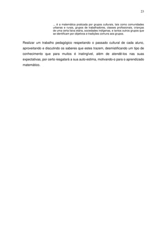 23


                    ... é a matemática praticada por grupos culturais, tais como comunidades
                    urbanas e rurais, grupos de trabalhadores, classes profissionais, crianças
                    de uma certa faixa etária, sociedades indígenas, e tantos outros grupos que
                    se identificam por objetivos e tradições comuns aos grupos.


Realizar um trabalho pedagógico respeitando o passado cultural de cada aluno,
aproveitando e discutindo os saberes que estes trazem, desmistificando um tipo de
conhecimento que para muitos é inatingível, além de atendê-los nas suas
expectativas, por certo resgatará a sua auto-estima, motivando-o para o aprendizado
matemático.
 