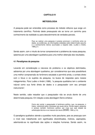 24



                                    CAPÍTULO IV


                                  METODOLOGIA


A pesquisa pode ser entendida como processo de método reflexivo que exige um
tratamento científico. Partindo deste pressuposto ele se torna um caminho para
conhecimento da realidade ou para descobrimento de verdades parciais.


                    Para se realizar uma pesquisa é preciso promover o confronto entre os
                    dados, as evidências, as informações coletadas sobre determinado assunto
                    e o conhecimento teórico acumulado a respeito dele. (Ludke e André,
                    1986.p.1)


Sendo assim, com o intuito de tornar compreensível o problema da nossa pesquisa,
optamos por uma abordagem qualitativa para uma melhor obtenção dos resultados.


4.1 Paradigmas da pesquisa


Levando em consideração a natureza do problema e os objetivos delimitados,
adotamos por uma abordagem qualitativa, por considerarmos que esta possibilitará
uma melhor compreensão do fenômeno estudado e permitirá ainda, o contato direto
com o lócus e os sujeitos da pesquisa, na busca de respostas para nossos
indagamentos. Para Ludke e André (1986), “a pesquisa qualitativa tem o ambiente
natural como sua fonte direta de dados e o pesquisador com seu principal
instrumento”.


Neste sentido, cabe ressaltar que o pesquisador não se anula diante de uma
determinada pesquisa. Em relação a esta abordagem Demo enfatiza:


                    Como ator social, o pesquisador é fenômeno político, que, na pesquisa, o
                    traduz, sobretudo pelos interesses aos quais serve. Donde segue: pesquisa
                    é sempre também fenômeno político, por mais que seja dotado de
                    sofisticação técnica e se mascare de neura (DEMO, 1999, p.14).


O paradigma qualitativo atende a questões muito peculiares, pois se preocupa com
o nível real, trabalhando com significados diversificados, motivos, aspirações,
adentrando-se no significado das ações e relações humanas. Sendo assim, na
 