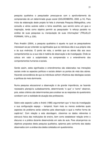 25



pesquisa qualitativa o pesquisador preocupa-se com o aprofundamento da
compreensão de um determinado grupo social (GOLDENBERG, 2000. p.14). Para
início da elaboração deste projeto foi feita à chamada Pesquisa Bibliográfica, uma
consulta a vários autores sobre o tema escolhido, que servirá como um guia e
inspiração, tendo como objetivo permitir ao pesquisador “o reforço paralelo na
análise de suas pesquisas ou manipulação de suas informações” (TRUJILLO
FERRARI, 1974, p. 230).


Para Anadón (2004), a pesquisa qualitativa é aquela na qual os pesquisadores
interessam-se por entender os significados que os indivíduos dão à sua própria vida
e às sua vivências. O ponto de vista, o sentido que os atores dão aos seus
comportamentos ou a sua vida é matéria de observação e de investigação. Onde se
coloca em valor a subjetividade na compreensão e o entendimento dos
comportamentos humanos e sociais.


Sendo assim, estes significados e entendimentos são elaborados nas interações
sociais onde os aspectos políticos e sociais afetam os pontos de vista dos atores.
Havendo concordância de que os indivíduos sofrem influência das ideologias sociais
e políticas do meio dominante.


Numa pesquisa educacional a observação é de grande importância, se fazendo
necessário planejá-la cuidadosamente, determinando “o que” e “como” observar,
pois, estes critérios são determinantes para analisar se as respostas do questionário
condizem com a realidade de atuação dos professores.


Sobre este aspecto Ludke e André (1986) argumentam que “o foco da investigação
e sua configuração espaço – temporal, ficam mais ou menos evidentes quais
aspectos do problema serão cobertos pela observação e qual a melhor forma de
captá-los”. Com relação a esta abordagem, citaremos os dados referentes à
estrutura física das instituições de ensino, bem como estabelecer relação entre o
discurso e a prática docente desenvolvida em sala de aula. Para alcançarmos os
objetivos propostos desta pesquisa qualitativa, optamos pelo confronto dos dados
observados com a análise dos dados coletados em questionários.
 