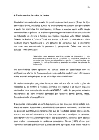 26



4.2 Instrumentos de coleta de dados


Os dados foram coletados através de questionário semi-estruturado (Anexo I e II) e
observação direta, buscando auxiliar no levantamento de aspectos que possibilitam
a partir das respostas dos participantes, conhecer e analisar como estão sendo
desenvolvidas as práticas de ensino e aprendizagem da Matemática na modalidade
da Educação de Jovens e Adultos, nas Escolas Estaduais Júlio César Salgado,
Teixeira de Freitas e Cazuza Torres nas turmas do EJA-III do turno noturno. Para
Andrade (1994) “questionário é um conjunto de perguntas que o informante
responde, sem necessidade da presença do pesquisador. Sobre este aspecto
Lakatos (1991) afirma que:


                     Observação direta extensiva realiza-se através de questionário [...] um
                     instrumento de coleta de dados, constituído por uma série ordenada de
                     perguntas, que devem ser respondidas por escrito [...] maior liberdade nas
                     respostas [...] mais uniformidade na avaliação, em virtude da natureza do
                     instrumento.


Os questionários foram aplicados no contato direto do pesquisador com os
professores e alunos da Educação de Jovens e Adultos, onde tiveram informações
sobre a temática da pesquisa e lhes foi assegurando o anonimato.


O roteiro contemplou perguntas fechadas que indicam três ou mais opções de
respostas ou se limitam a resposta afirmativa ou negativa e já trazem espaços
destinados para marcação da escolha (ANDRADE, 1999). As perguntas estavam
relacionadas ao perfil docente composto por questões como: gênero, idade,
formação escolar e/ou acadêmica.


E perguntas relacionadas ao perfil dos docentes e dos discentes como: estado civil,
idade e trabalho. Apesar de o questionário fechado ser um instrumento característico
da pesquisa quantitativa; compreendemos que os resultados obtidos através deste,
somado aos outros instrumentos nos fará compreender o paradigma da pesquisa,
consideramos necessário também incluir, aos questionários, perguntas semi-abertas
para melhor compreensão do problema pesquisado. Neves (1996) afirma que:
“combinar técnicas quantitativas e qualitativas torna a pesquisa mais forte e reduz os
 