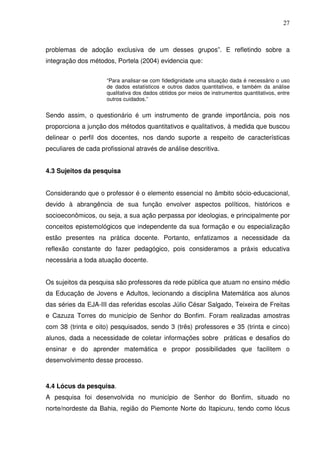 27



problemas de adoção exclusiva de um desses grupos”. E refletindo sobre a
integração dos métodos, Portela (2004) evidencia que:

                     “Para analisar-se com fidedignidade uma situação dada é necessário o uso
                     de dados estatísticos e outros dados quantitativos, e também da análise
                     qualitativa dos dados obtidos por meios de instrumentos quantitativos, entre
                     outros cuidados.”


Sendo assim, o questionário é um instrumento de grande importância, pois nos
proporciona a junção dos métodos quantitativos e qualitativos, à medida que buscou
delinear o perfil dos docentes, nos dando suporte a respeito de características
peculiares de cada profissional através de análise descritiva.


4.3 Sujeitos da pesquisa


Considerando que o professor é o elemento essencial no âmbito sócio-educacional,
devido à abrangência de sua função envolver aspectos políticos, históricos e
socioeconômicos, ou seja, a sua ação perpassa por ideologias, e principalmente por
conceitos epistemológicos que independente da sua formação e ou especialização
estão presentes na prática docente. Portanto, enfatizamos a necessidade da
reflexão constante do fazer pedagógico, pois consideramos a práxis educativa
necessária a toda atuação docente.


Os sujeitos da pesquisa são professores da rede pública que atuam no ensino médio
da Educação de Jovens e Adultos, lecionando a disciplina Matemática aos alunos
das séries da EJA-III das referidas escolas Júlio César Salgado, Teixeira de Freitas
e Cazuza Torres do município de Senhor do Bonfim. Foram realizadas amostras
com 38 (trinta e oito) pesquisados, sendo 3 (três) professores e 35 (trinta e cinco)
alunos, dada a necessidade de coletar informações sobre práticas e desafios do
ensinar e do aprender matemática e propor possibilidades que facilitem o
desenvolvimento desse processo.



4.4 Lócus da pesquisa.
A pesquisa foi desenvolvida no município de Senhor do Bonfim, situado no
norte/nordeste da Bahia, região do Piemonte Norte do Itapicuru, tendo como lócus
 