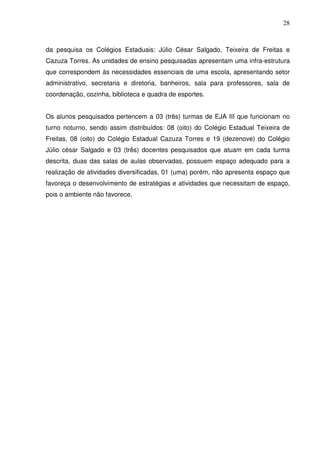 28



da pesquisa os Colégios Estaduais: Júlio César Salgado, Teixeira de Freitas e
Cazuza Torres. As unidades de ensino pesquisadas apresentam uma infra-estrutura
que correspondem às necessidades essenciais de uma escola, apresentando setor
administrativo, secretaria e diretoria, banheiros, sala para professores, sala de
coordenação, cozinha, biblioteca e quadra de esportes.


Os alunos pesquisados pertencem a 03 (três) turmas de EJA III que funcionam no
turno noturno, sendo assim distribuídos: 08 (oito) do Colégio Estadual Teixeira de
Freitas, 08 (oito) do Colégio Estadual Cazuza Torres e 19 (dezenove) do Colégio
Júlio césar Salgado e 03 (três) docentes pesquisados que atuam em cada turma
descrita, duas das salas de aulas observadas, possuem espaço adequado para a
realização de atividades diversificadas, 01 (uma) porém, não apresenta espaço que
favoreça o desenvolvimento de estratégias e atividades que necessitam de espaço,
pois o ambiente não favorece.
 