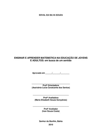 2



                   EDVAL DA SILVA SOUZA




ENSINAR E APRENDER MATEMÁTICA NA EDUCAÇÃO DE JOVENS
            E ADULTOS: em busca de um sentido




            Aprovado em ______/_______/________




            ___________________________________
                       Profª Orientadora
            (Assivânia Lúcia Cavalcante dos Santos)


             _________________________________
                        Profª Avaliadora
              (Maria Elizabeth Souza Gonçalves)

             _________________________________
                        Profº Avaliador
                      (Ivan Souza Costa)




                   Senhor do Bonfim, Bahia
                             2010
 