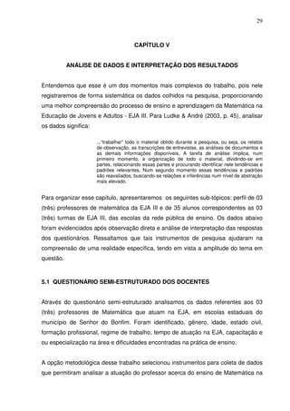 29



                                       CAPÍTULO V


           ANÁLISE DE DADOS E INTERPRETAÇÃO DOS RESULTADOS


Entendemos que esse é um dos momentos mais complexos do trabalho, pois nele
registraremos de forma sistemática os dados colhidos na pesquisa, proporcionando
uma melhor compreensão do processo de ensino e aprendizagem da Matemática na
Educação de Jovens e Adultos - EJA III. Para Ludke & André (2003, p. 45), analisar
os dados significa:

                      ...“trabalhar” todo o material obtido durante a pesquisa, ou seja, os relatos
                      de observação, as transcrições de entrevistas, as análises de documentos e
                      as demais informações disponíveis. A tarefa de análise implica, num
                      primeiro momento, a organização de todo o material, dividindo-se em
                      partes, relacionando essas partes e procurando identificar nele tendências e
                      padrões relevantes. Num segundo momento essas tendências e padrões
                      são reavaliados, buscando-se relações e inferências num nível de abstração
                      mais elevado.


Para organizar esse capítulo, apresentaremos os seguintes sub-tópicos: perfil de 03
(três) professores de matemática da EJA III e de 35 alunos correspondentes as 03
(três) turmas de EJA III, das escolas da rede pública de ensino. Os dados abaixo
foram evidenciados após observação direta e análise de interpretação das respostas
dos questionários. Ressaltamos que tais instrumentos de pesquisa ajudaram na
compreensão de uma realidade específica, tendo em vista a amplitude do tema em
questão.



5.1 QUESTIONÁRIO SEMI-ESTRUTURADO DOS DOCENTES


Através do questionário semi-estruturado analisamos os dados referentes aos 03
(três) professores de Matemática que atuam na EJA, em escolas estaduais do
município de Senhor do Bonfim. Foram identificado, gênero, idade, estado civil,
formação profissional, regime de trabalho, tempo de atuação na EJA, capacitação e
ou especialização na área e dificuldades encontradas na prática de ensino.


A opção metodológica desse trabalho selecionou instrumentos para coleta de dados
que permitiram analisar a atuação do professor acerca do ensino de Matemática na
 