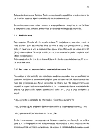 30



Educação de Jovens e Adultos. Assim, o questionário possibilitou um desvelamento
de práticas, desafios e possibilidades até então desconhecidas.


Ao analisarmos as respostas, passamos a agrupá-las em categorias, o que facilitou
a compreensão da temática em questão e o alcance dos objetivos propostos.


5.1.1 Perfil docente


Dos docentes 02 (dois) são do sexo feminino e 01 (um) do sexo masculino, quanto à
faixa etária 01 (um) está incluído entre 26 (vinte e seis) a 30 (trinta) anos e 02 (dois)
entre 41 (quarenta e um) a 45 (quarenta e cinco) anos. Referente ao estado civil, 02
(dois) são casados e 01 (um) é solteiro, todos possuem nível superior completo, e 02
(dois) especialização.
O tempo de atuação dos docentes na Educação de Jovens e Adultos é de 11 anos,
08 anos e 06 anos.


5.1.2 Fez curso ou se especializou para trabalhar com a EJA


Na análise e interpretação dos resultados podemos perceber que os professores
possuem limitações e até certo despreparo para atuarem na EJA. Identificamos nas
falas dos professores, que foram transcritas na íntegra, que não possuem formação
específica o que implica na superficialidade da compreensão dessa modalidade de
ensino. Os professores foram identificados como (P1), (P2) e (P3), conforme a
seguir:


“Não, somente socialização de informações referente ao curso” (P1)


“Não, apenas alguns encontros com coordenadores e supervisores da DIREC” (P2)


“Não, apenas reuniões referentes ao curso” (P3)


Assim, tomamos como pressuposto que falta aos docentes com formação específica
para EJA a compreensão de especificidades relacionadas a essa modalidade de
ensino que lhes permitam compreender os anseios e necessidades dessas pessoas
 