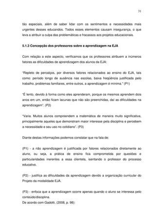 31



tão especiais, além de saber lidar com os sentimentos e necessidades mais
urgentes desses educandos. Todos esses elementos causam insegurança, o que
leva a atribuir a culpa das problemáticas e fracassos aos projetos educacionais.


5.1.3 Concepção dos professores sobre a aprendizagem na EJA


Com relação a este aspecto, verificamos que os professores atribuem a inúmeros
fatores as dificuldades de aprendizagem dos alunos da EJA:


“Repleto de percalços, por diversos fatores relacionados ao ensino do EJA, tais
como: período longo de ausência nas escolas, baixa freqüência justificada pelo
trabalho, problemas familiares, entre outros, a aprendizagem é mínima.” (P1)


“É lento, devido à forma como eles aprenderam, porque os mesmos aprendem dois
anos em um, então ficam lacunas que não são preenchidas, daí as dificuldades na
aprendizagem”. (P2)


“Varia. Muitos alunos compreendem a matemática de maneira muito significativa,
principalmente aqueles que demonstram maior interesse pela disciplina e percebem
a necessidade e seu uso no cotidiano”. (P3)


Diante destas informações podemos constatar que na fala de:


(P1) - a não aprendizagem é justificada por fatores relacionados diretamente ao
aluno, ou seja, a prática de ensino fica comprometida por questões e
particularidades inerentes a essa clientela, isentando o professor do processo
educativo.


(P2) - justifica as dificuldades da aprendizagem devido a organização curricular do
Projeto da modalidade EJA.


(P3) - enfoca que a aprendizagem ocorre apenas quando o aluno se interessa pelo
conteúdo/disciplina.
De acordo com Gadotti, (2008, p. 98):
 