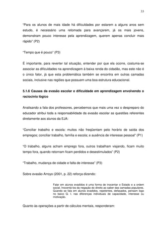 33



“Para os alunos de mais idade há dificuldades por estarem a alguns anos sem
estudo, é necessário uma retomada para avançarem, já os mais jovens,
demonstram pouco interesse pela aprendizagem, querem apenas concluir mais
rápido” (P2)


“Tempo que é pouco” (P3)


É importante, para reverter tal situação, entender por que ela ocorre, costuma-se
associar as dificuldades na aprendizagem à baixa renda do cidadão, mas este não é
o único fator, já que esta problemática também se encontra em outras camadas
sociais, inclusive nas regiões que possuem uma boa estrutura educacional.


5.1.6 Causas da evasão escolar e dificuldade em aprendizagem envolvendo o
raciocínio lógico


Analisando a fala dos professores, percebemos que mais uma vez o despreparo do
educador atribui toda a responsabilidade da evasão escolar as questões referentes
diretamente aos alunos da EJA:


“Conciliar trabalho e escola: muitos não freqüentam pelo horário de saída dos
empregos; conciliar trabalho, família e escola; e ausência de interesse pessoal” (P1)


“O trabalho, alguns acham emprego fora, outros trabalham viajando, ficam muito
tempo fora, quando retornam ficam perdidos e desestimulados” (P2)


“Trabalho, mudança de cidade e falta de interesse” (P3)


Sobre evasão Arroyo (2001, p. 22) reforça dizendo:


                     Falar em alunos evadidos é uma forma de inocentar o Estado e a ordem
                     social. Inocentá-los da negação do direito ao saber das camadas populares.
                     Quando se fala em alunos evadidos, repetentes, defasados, pensam logo
                     no baixo Q. I. nas diferenças individuais de capacidade, interesse ou
                     motivação.


Quanto às operações a partir de cálculos mentais, responderam:
 